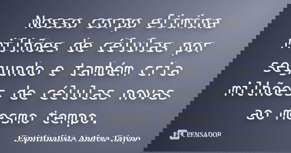 Nosso corpo elimina milhões de células por segundo e também cria milhões de células novas ao mesmo tempo.... Frase de Espiritualista Andrea Taiyoo.