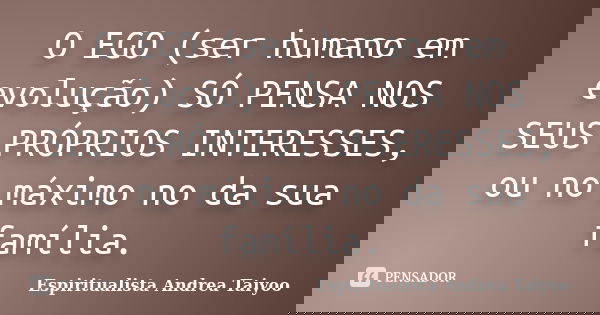O EGO (ser humano em evolução) SÓ PENSA NOS SEUS PRÓPRIOS INTERESSES, ou no máximo no da sua família.... Frase de Espiritualista Andrea Taiyoo.