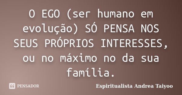 O EGO (ser humano em evolução) SÓ PENSA NOS SEUS PRÓPRIOS INTERESSES, ou no máximo no da sua família.... Frase de Espiritualista Andrea Taiyoo.