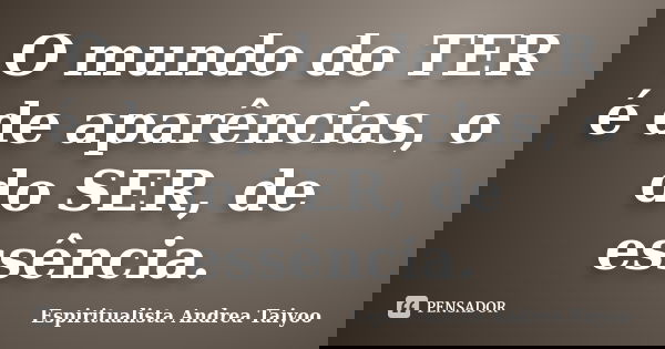 O mundo do TER é de aparências, o do SER, de essência.... Frase de Espiritualista Andrea Taiyoo.