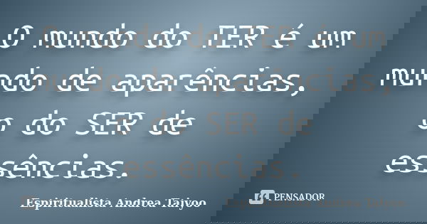 O mundo do TER é um mundo de aparências, o do SER de essências.... Frase de Espiritualista Andrea Taiyoo.