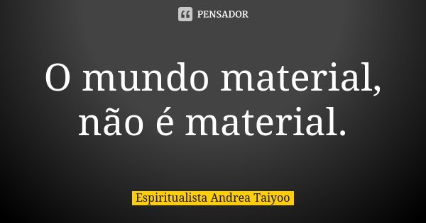 O mundo material, não é material.... Frase de Espiritualista Andrea Taiyoo.