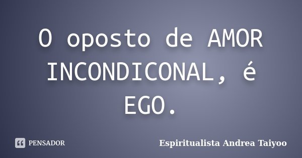 O oposto de AMOR INCONDICONAL, é EGO.... Frase de Espiritualista Andrea Taiyoo.
