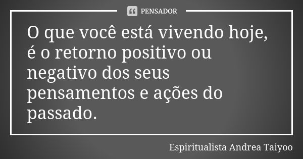 O que você está vivendo hoje, é o retorno positivo ou negativo dos seus pensamentos e ações do passado.... Frase de Espiritualista Andrea Taiyoo.