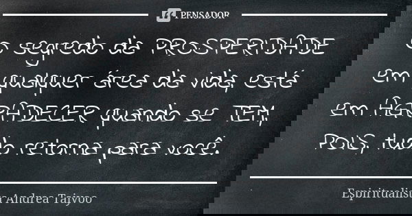 O segredo da PROSPERIDADE em qualquer área da vida, está em AGRADECER quando se TEM, POIS, tudo retorna para você.... Frase de Espiritualista Andrea Taiyoo.