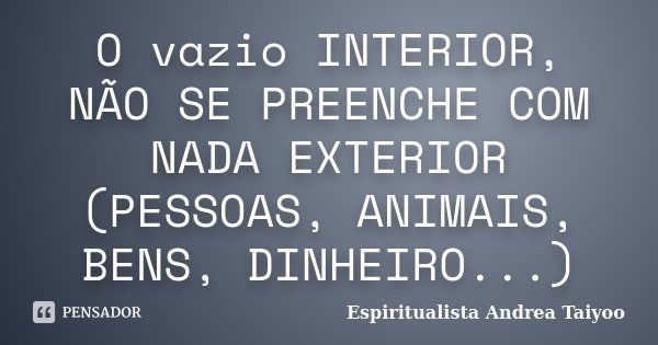 O vazio INTERIOR, NÃO SE PREENCHE COM NADA EXTERIOR (PESSOAS, ANIMAIS, BENS, DINHEIRO...)... Frase de Espiritualista Andrea Taiyoo.