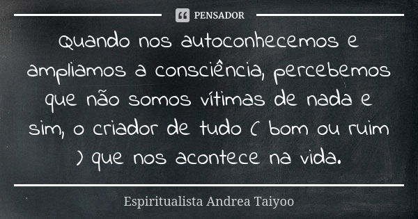 Quando nos autoconhecemos e ampliamos a consciência, percebemos que não somos vítimas de nada e sim, o criador de tudo ( bom ou ruim ) que nos acontece na vida.... Frase de Espiritualista Andrea Taiyoo.