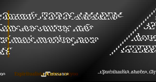 Quando TODOS AMAREM-SE uns aos outros, não haverá mais motivos para GUERRAS.... Frase de Espiritualista Andrea Taiyoo.