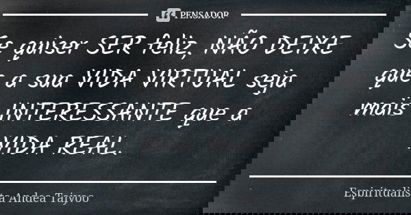 Se quiser SER feliz, NÃO DEIXE que a sua VIDA VIRTUAL seja mais INTERESSANTE que a VIDA REAL.... Frase de Espiritualista Andea Taiyoo.