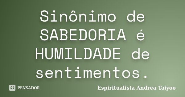 Sinônimo de SABEDORIA é HUMILDADE de sentimentos.... Frase de Espiritualista Andrea Taiyoo.