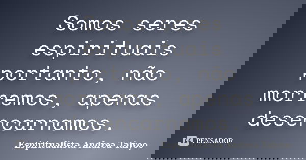 Somos seres espirituais portanto, não morremos, apenas desencarnamos.... Frase de Espiritualista Andrea Taiyoo.