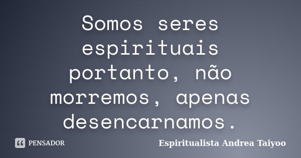 Somos seres espirituais portanto, não morremos, apenas desencarnamos.... Frase de Espiritualista Andrea Taiyoo.