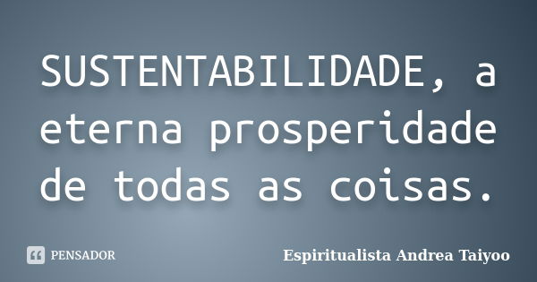 SUSTENTABILIDADE, a eterna prosperidade de todas as coisas.... Frase de Espiritualista Andrea Taiyoo.