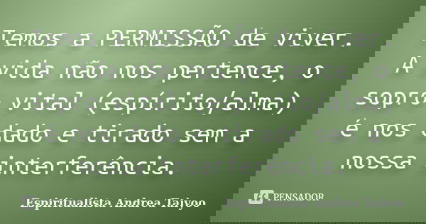 Temos a PERMISSÃO de viver. A vida não nos pertence, o sopro vital (espírito/alma) é nos dado e tirado sem a nossa interferência.... Frase de Espiritualista Andrea Taiyoo.