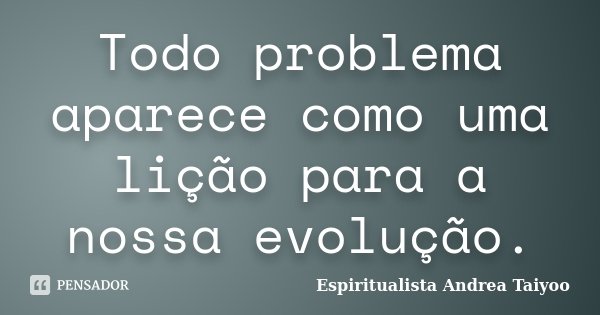 Todo problema aparece como uma lição para a nossa evolução.... Frase de Espiritualista Andrea Taiyoo.