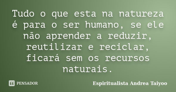 Tudo o que esta na natureza é para o ser humano, se ele não aprender a reduzir, reutilizar e reciclar, ficará sem os recursos naturais.... Frase de Espiritualista Andrea Taiyoo.