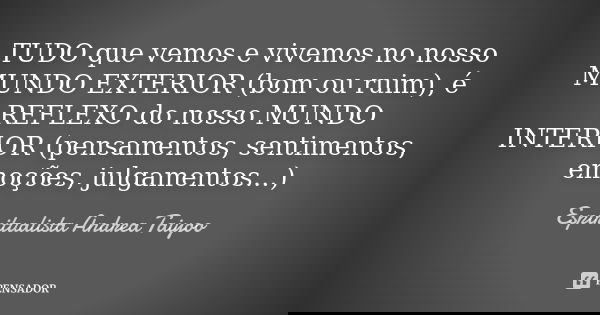 TUDO que vemos e vivemos no nosso MUNDO EXTERIOR (bom ou ruim), é REFLEXO do nosso MUNDO INTERIOR (pensamentos, sentimentos, emoções, julgamentos...)... Frase de Espiritualista Andrea Taiyoo.