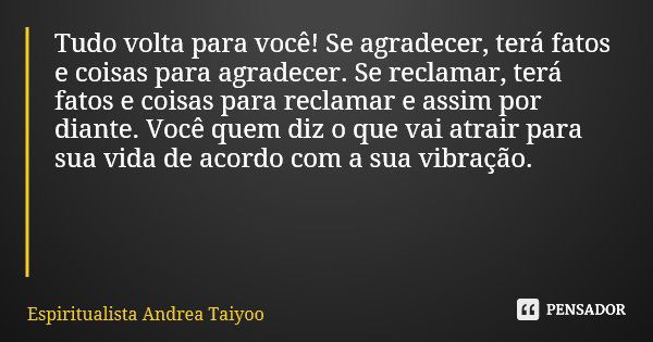 Tudo volta para você! Se agradecer, terá fatos e coisas para agradecer. Se reclamar, terá fatos e coisas para reclamar e assim por diante. Você quem diz o que v... Frase de Espiritualista Andrea Taiyoo.