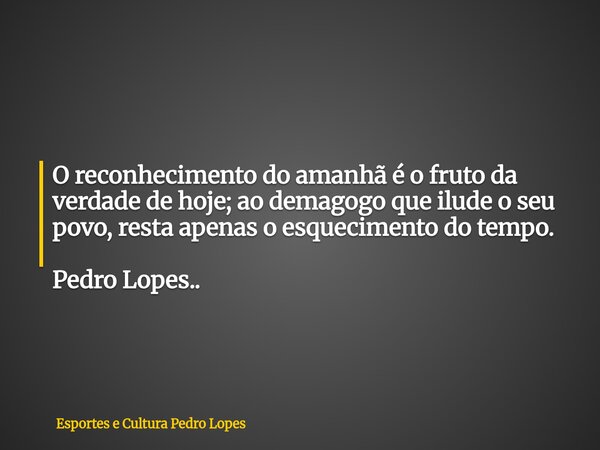 O reconhecimento do amanhã é o fruto da verdade de hoje; ao demagogo que ilude o seu povo, resta apenas o esquecimento do tempo. Pedro Lopes..... Frase de Esportes e Cultura Pedro Lopes.