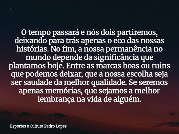 O tempo passará e nós dois partiremos, deixando para trás apenas o eco das nossas histórias. No fim, a nossa permanência no mundo depende da significância que p... Frase de Esportes e Cultura Pedro Lopes.
