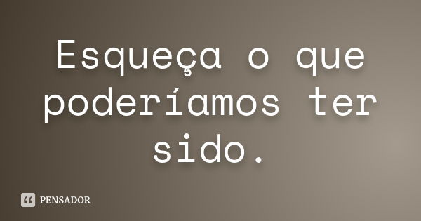 Esqueça o que poderíamos ter sido.