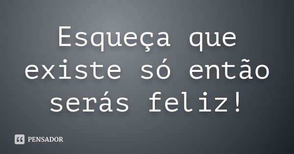 Esqueça que existe só então serás feliz!... Frase de Anônimo.