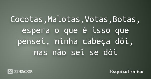 Cocotas,Malotas,Votas,Botas, espera o que é isso que pensei, minha cabeça dói, mas não sei se dói... Frase de Esquizofrenico.