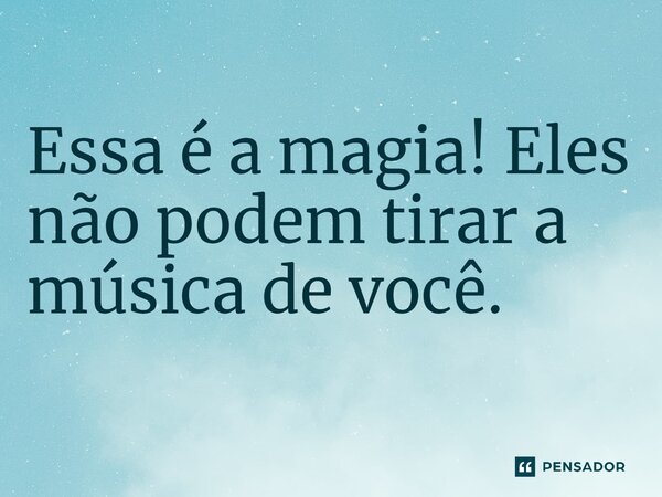 Essa é a magia! Eles não podem tirar a música de você.