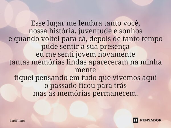 Esse lugar me lembra tanto você, nossa história, juventude e sonhos e quando voltei para cá, depois de tanto tempo pude sentir a sua presença eu me senti jovem... Frase de Anônimo.