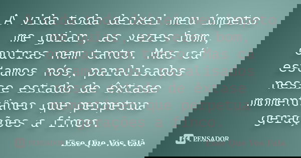 A vida toda deixei meu ímpeto me guiar, as vezes bom, outras nem tanto. Mas cá estamos nós, paralisados nesse estado de êxtase momentâneo que perpetua gerações ... Frase de Esse Que Vos Fala.