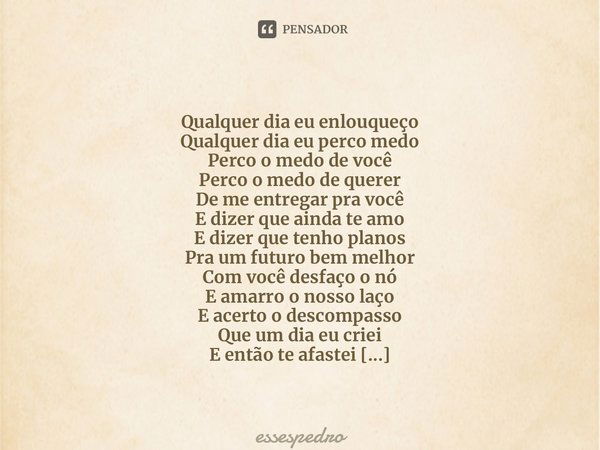 ⁠ Qualquer dia eu enlouqueço Qualquer dia eu perco medo Perco o medo de você Perco o medo de querer De me entregar pra você E dizer que ainda te amo E dizer que... Frase de essespedro.