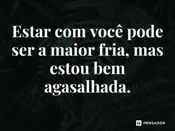 ⁠Estar com você pode ser a maior fria, mas estou bem agasalhada.