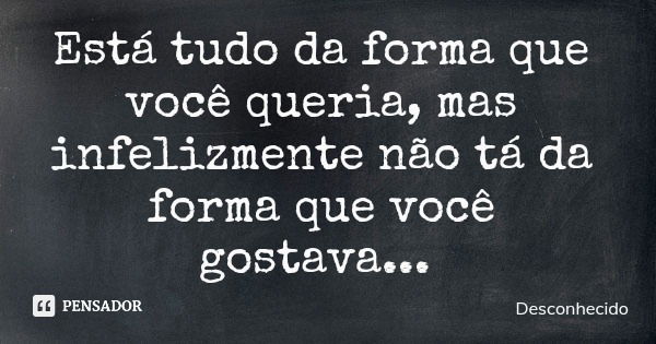 Está tudo da forma que você queria, mas infelizmente não tá da forma que você gostava...