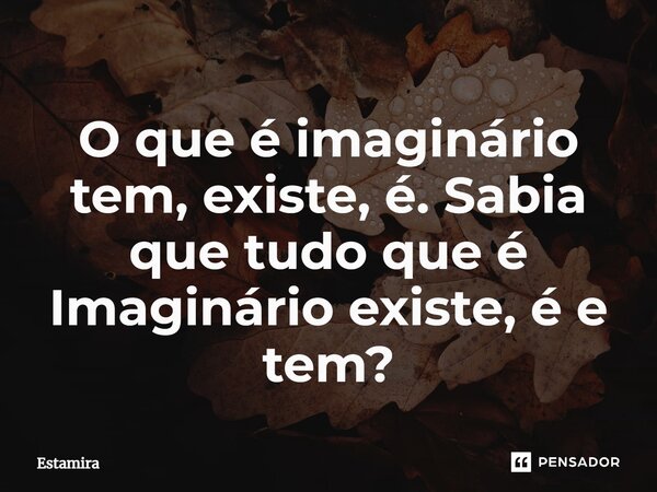 ⁠O que é imaginário tem, existe, é. Sabia que tudo que é Imaginário existe, é e tem?... Frase de Estamira.