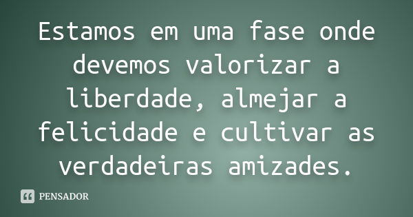 Estamos em uma fase onde devemos valorizar a liberdade, almejar a felicidade e cultivar as verdadeiras amizades.