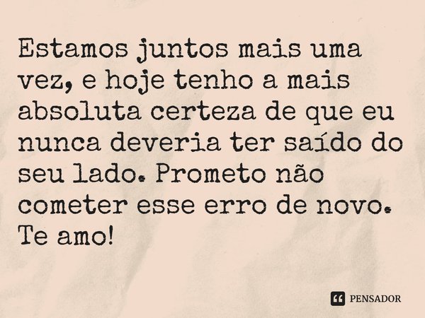 Estamos juntos mais uma vez, e hoje tenho a mais absoluta certeza de que eu nunca deveria ter saído do seu lado. Prometo não cometer esse erro de novo. Te amo!