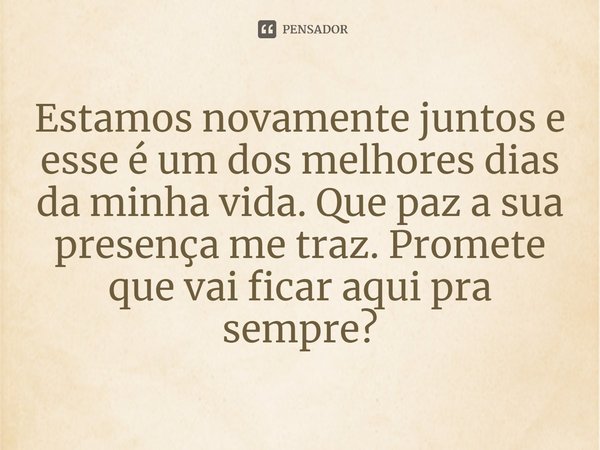 Estamos novamente juntos e esse é um dos melhores dias da minha vida. Que paz a sua presença me traz. Promete que vai ficar aqui pra sempre?