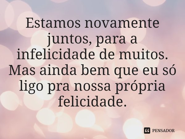 Estamos novamente juntos, para a infelicidade de muitos. Mas ainda bem que eu só ligo pra nossa própria felicidade.