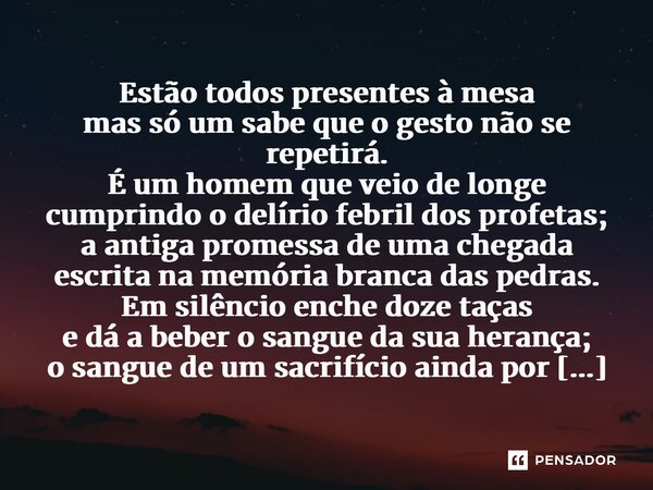 Estão todos presentes à mesa mas só um sabe que o gesto não se repetirá. É um homem que veio de longe cumprindo o delírio febril dos profetas; a antiga promessa