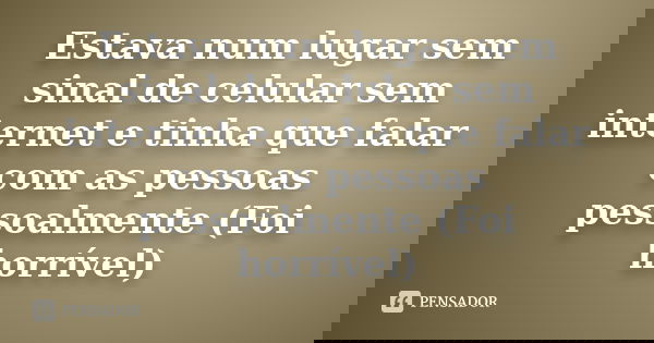 Estava num lugar sem sinal de celular sem internet e tinha que falar com as pessoas pessoalmente (Foi horrível)