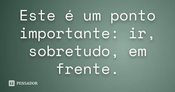 Este é um ponto importante: ir, sobretudo, em frente.