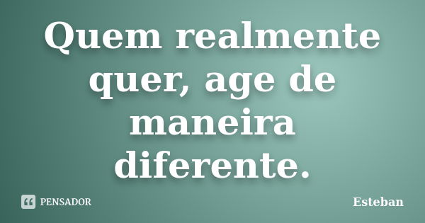 Quem realmente quer, age de maneira diferente.... Frase de Esteban.