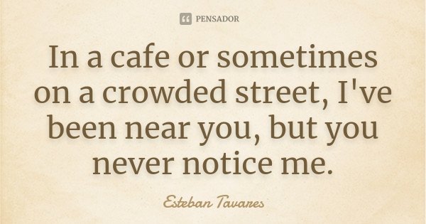 In a cafe or sometimes on a crowded street, I've been near you, but you never notice me.... Frase de Esteban Tavares.