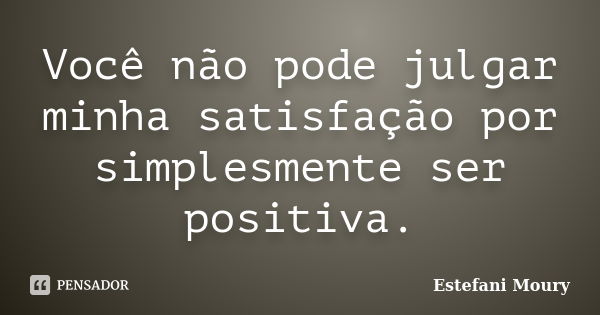 Você não pode julgar minha satisfação por simplesmente ser positiva.... Frase de Estefani Moury.