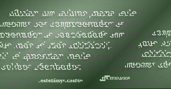 Guiar um aluno para ele mesmo se compreender e compreender a sociedade em que vive não é tão difícil, difícil é apostar nele mesmo de olhos fechados.... Frase de estefanny castro.