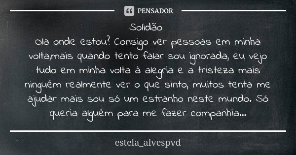 Solidão Ola onde estou? Consigo ver pessoas em minha volta,mais quando tento falar sou ignorada, eu vejo tudo em minha volta à alegria e a tristeza mais ninguém... Frase de estela_alvespvd.