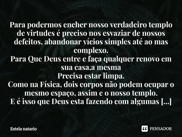 ⁠Para podermos encher nosso verdadeiro templo de virtudes é preciso nos esvaziar de nossos defeitos, abandonar vícios simples até ao mas complexo.
Para Que Deus... Frase de Estela natario.