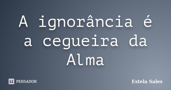 A ignorância é a cegueira da Alma... Frase de Estela Sales.