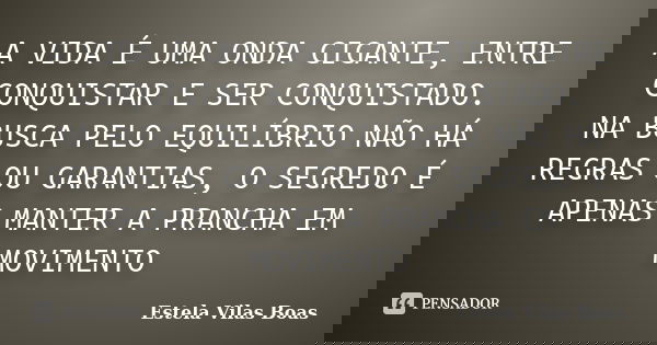 A VIDA É UMA ONDA GIGANTE, ENTRE CONQUISTAR E SER CONQUISTADO. NA BUSCA PELO EQUILÍBRIO NÃO HÁ REGRAS OU GARANTIAS, O SEGREDO É APENAS MANTER A PRANCHA EM MOVIM... Frase de Estela Vilas Boas.