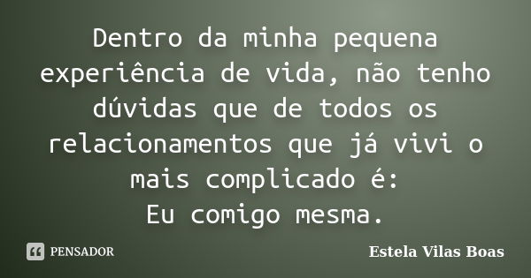 Dentro da minha pequena experiência de vida, não tenho dúvidas que de todos os relacionamentos que já vivi o mais complicado é: Eu comigo mesma.... Frase de Estela Vilas Boas.